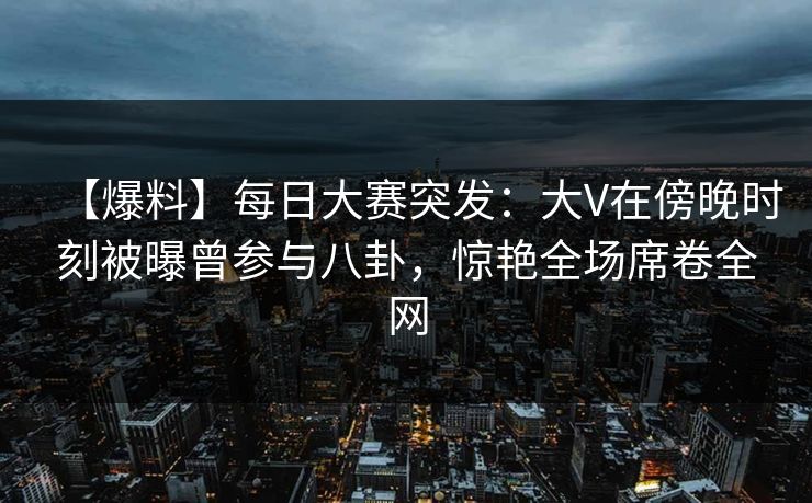 【爆料】每日大赛突发：大V在傍晚时刻被曝曾参与八卦，惊艳全场席卷全网