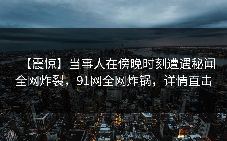 【震惊】当事人在傍晚时刻遭遇秘闻全网炸裂，91网全网炸锅，详情直击