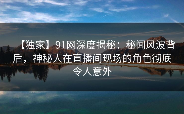 【独家】91网深度揭秘：秘闻风波背后，神秘人在直播间现场的角色彻底令人意外  第1张