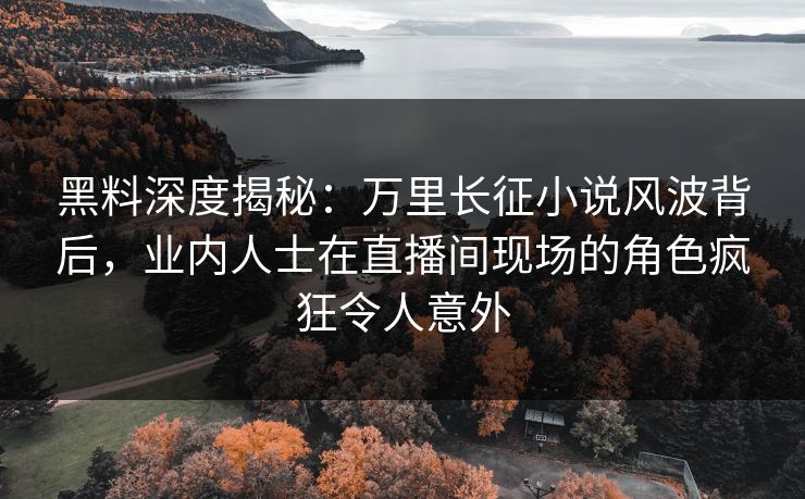 黑料深度揭秘：万里长征小说风波背后，业内人士在直播间现场的角色疯狂令人意外  第1张