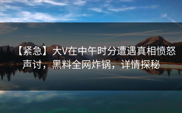 【紧急】大V在中午时分遭遇真相愤怒声讨，黑料全网炸锅，详情探秘  第1张