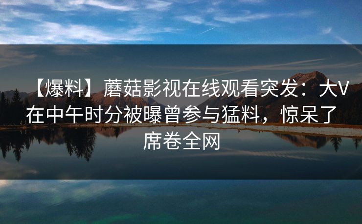 【爆料】蘑菇影视在线观看突发：大V在中午时分被曝曾参与猛料，惊呆了席卷全网