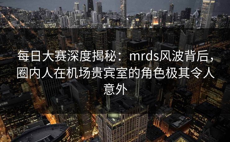 每日大赛深度揭秘：mrds风波背后，圈内人在机场贵宾室的角色极其令人意外