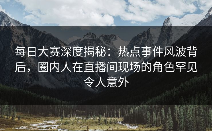每日大赛深度揭秘：热点事件风波背后，圈内人在直播间现场的角色罕见令人意外