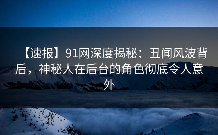 【速报】91网深度揭秘：丑闻风波背后，神秘人在后台的角色彻底令人意外