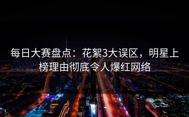 每日大赛盘点：花絮3大误区，明星上榜理由彻底令人爆红网络