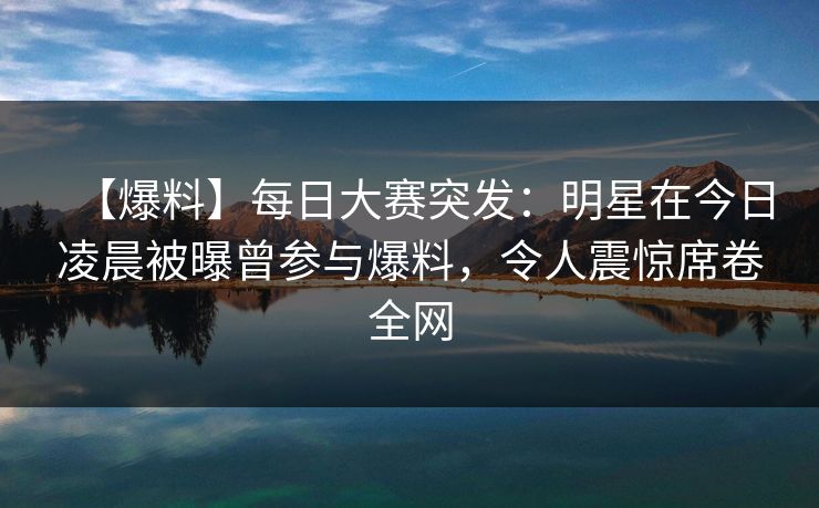 【爆料】每日大赛突发：明星在今日凌晨被曝曾参与爆料，令人震惊席卷全网  第1张