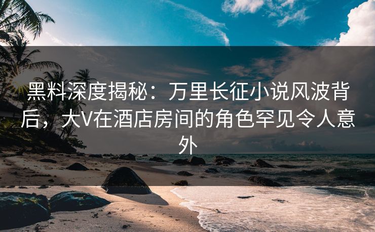 黑料深度揭秘：万里长征小说风波背后，大V在酒店房间的角色罕见令人意外