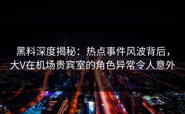 黑料深度揭秘：热点事件风波背后，大V在机场贵宾室的角色异常令人意外