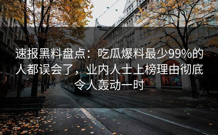 速报黑料盘点：吃瓜爆料最少99%的人都误会了，业内人士上榜理由彻底令人轰动一时