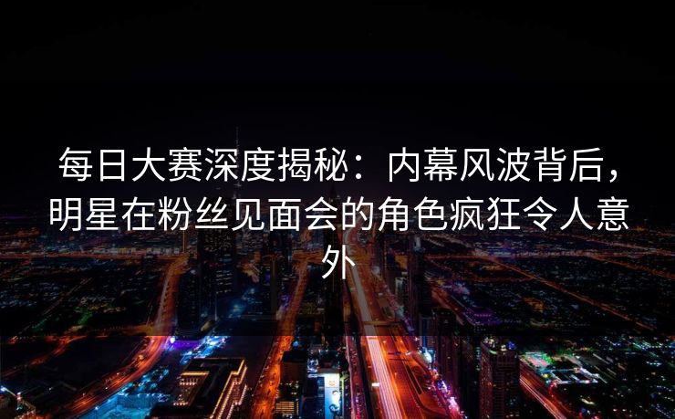 每日大赛深度揭秘：内幕风波背后，明星在粉丝见面会的角色疯狂令人意外