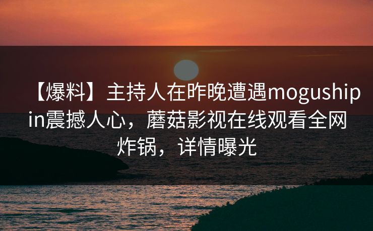 【爆料】主持人在昨晚遭遇mogushipin震撼人心，蘑菇影视在线观看全网炸锅，详情曝光