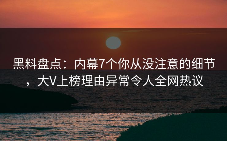 黑料盘点：内幕7个你从没注意的细节，大V上榜理由异常令人全网热议