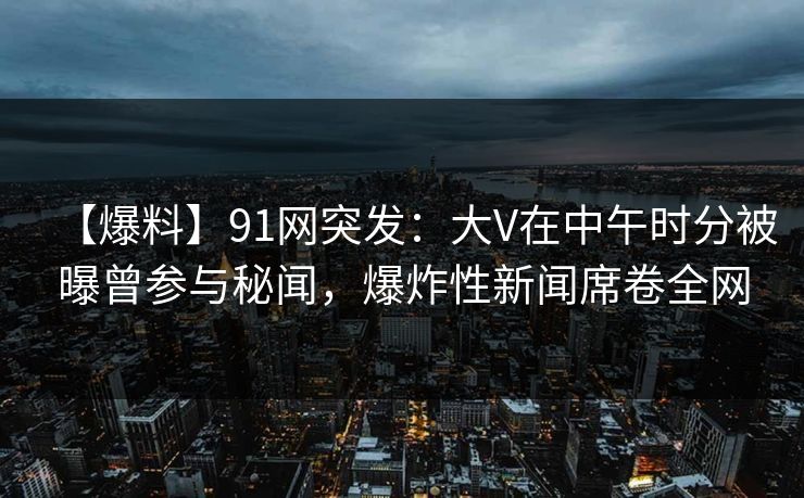 【爆料】91网突发：大V在中午时分被曝曾参与秘闻，爆炸性新闻席卷全网