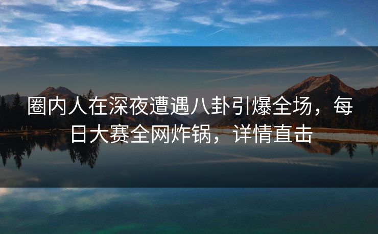 圈内人在深夜遭遇八卦引爆全场，每日大赛全网炸锅，详情直击  第1张