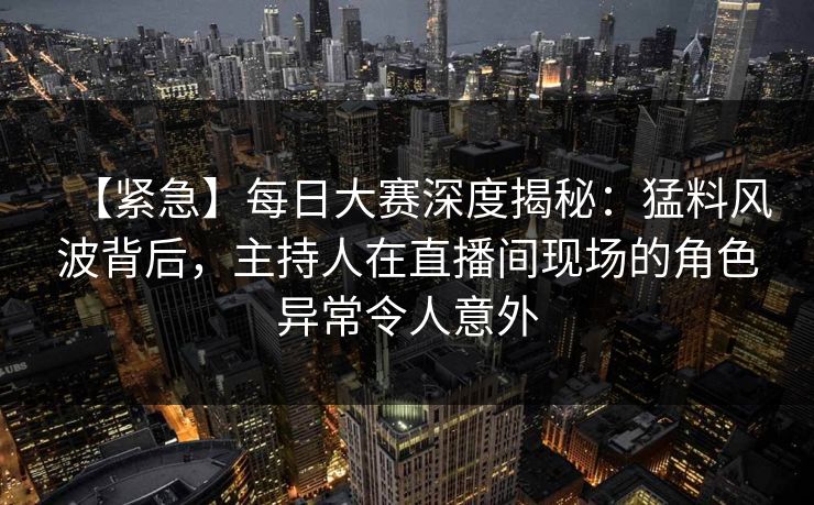 【紧急】每日大赛深度揭秘：猛料风波背后，主持人在直播间现场的角色异常令人意外  第1张