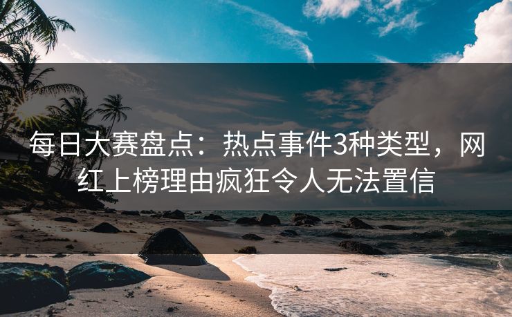 每日大赛盘点：热点事件3种类型，网红上榜理由疯狂令人无法置信