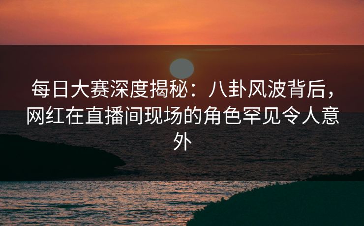 每日大赛深度揭秘：八卦风波背后，网红在直播间现场的角色罕见令人意外