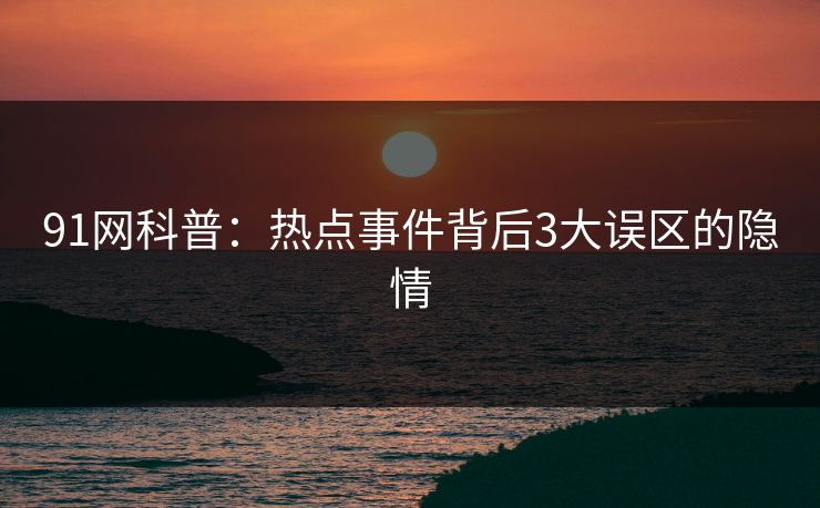 91网科普：热点事件背后3大误区的隐情