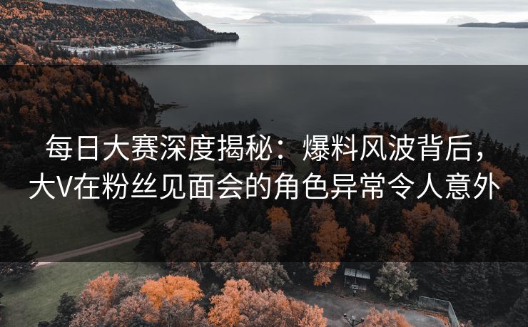 每日大赛深度揭秘：爆料风波背后，大V在粉丝见面会的角色异常令人意外