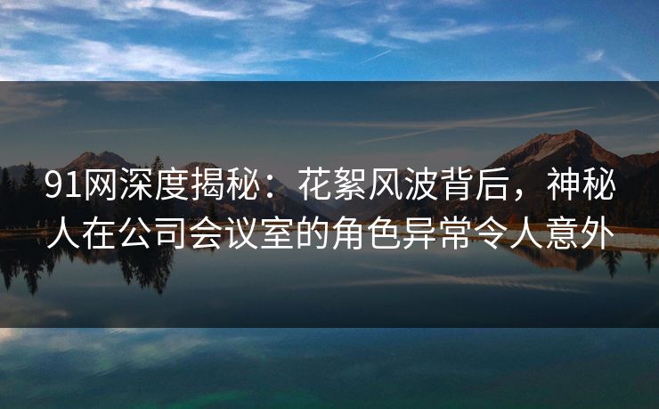 91网深度揭秘：花絮风波背后，神秘人在公司会议室的角色异常令人意外