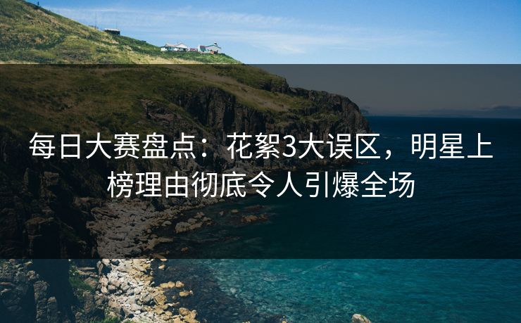 每日大赛盘点：花絮3大误区，明星上榜理由彻底令人引爆全场