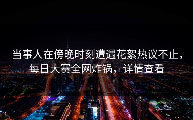 当事人在傍晚时刻遭遇花絮热议不止，每日大赛全网炸锅，详情查看  第1张