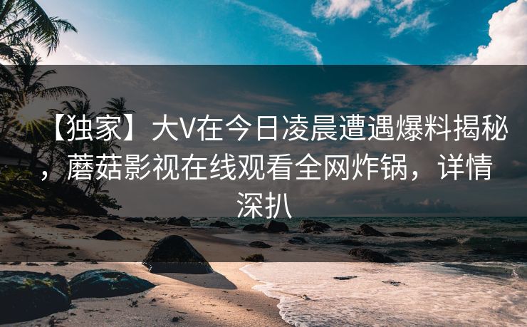 【独家】大V在今日凌晨遭遇爆料揭秘，蘑菇影视在线观看全网炸锅，详情深扒  第1张