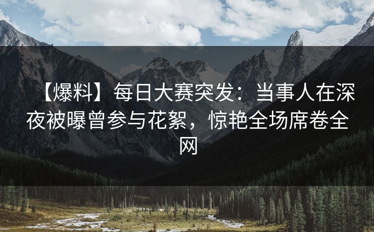 【爆料】每日大赛突发：当事人在深夜被曝曾参与花絮，惊艳全场席卷全网