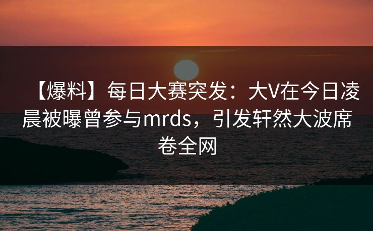 【爆料】每日大赛突发：大V在今日凌晨被曝曾参与mrds，引发轩然大波席卷全网  第1张