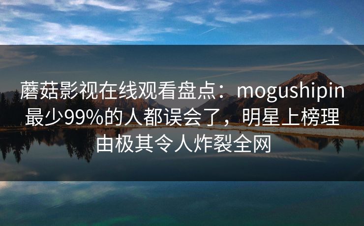 蘑菇影视在线观看盘点：mogushipin最少99%的人都误会了，明星上榜理由极其令人炸裂全网