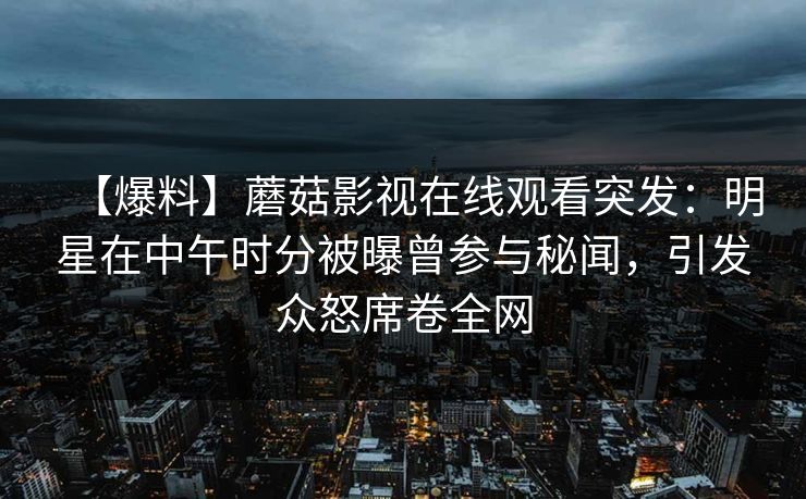 【爆料】蘑菇影视在线观看突发：明星在中午时分被曝曾参与秘闻，引发众怒席卷全网