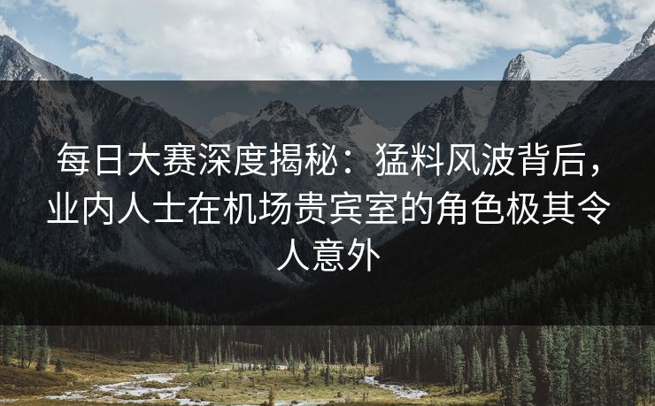 每日大赛深度揭秘：猛料风波背后，业内人士在机场贵宾室的角色极其令人意外