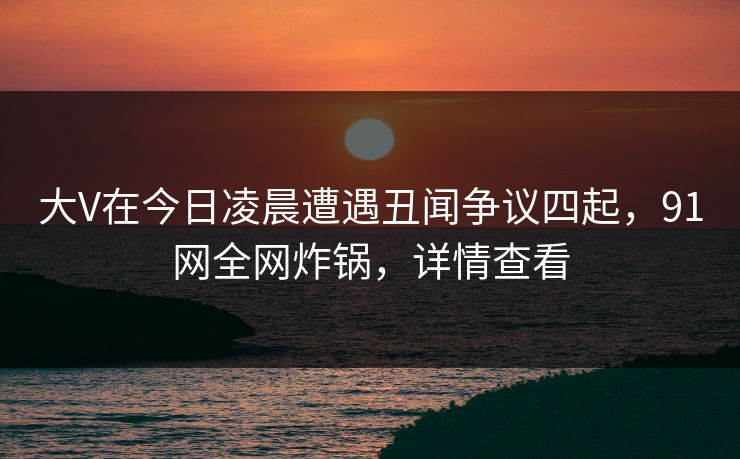 大V在今日凌晨遭遇丑闻争议四起，91网全网炸锅，详情查看
