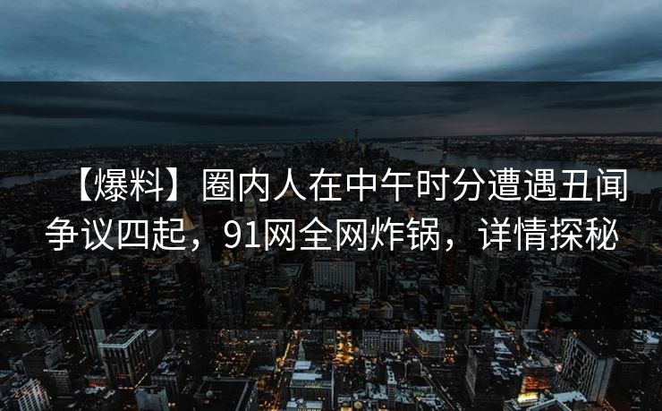 【爆料】圈内人在中午时分遭遇丑闻争议四起，91网全网炸锅，详情探秘