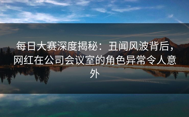 每日大赛深度揭秘：丑闻风波背后，网红在公司会议室的角色异常令人意外