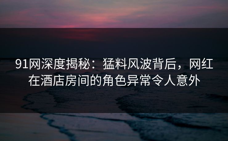 91网深度揭秘：猛料风波背后，网红在酒店房间的角色异常令人意外
