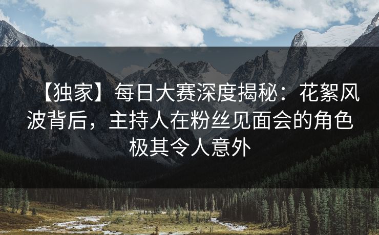 【独家】每日大赛深度揭秘：花絮风波背后，主持人在粉丝见面会的角色极其令人意外