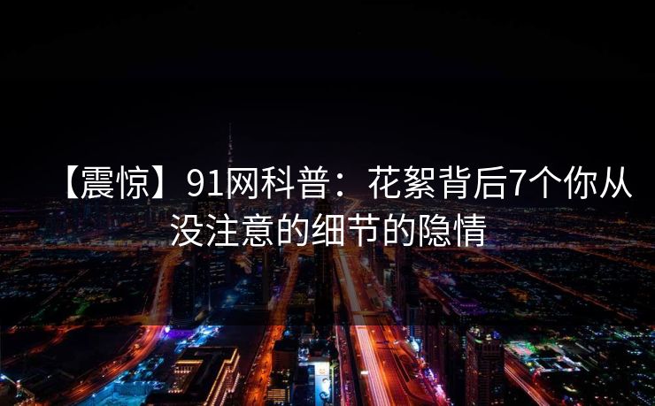 【震惊】91网科普：花絮背后7个你从没注意的细节的隐情  第1张