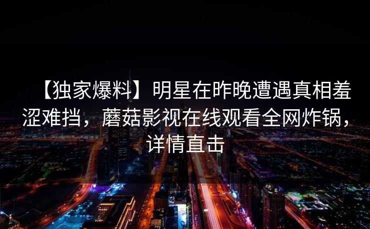 【独家爆料】明星在昨晚遭遇真相羞涩难挡，蘑菇影视在线观看全网炸锅，详情直击