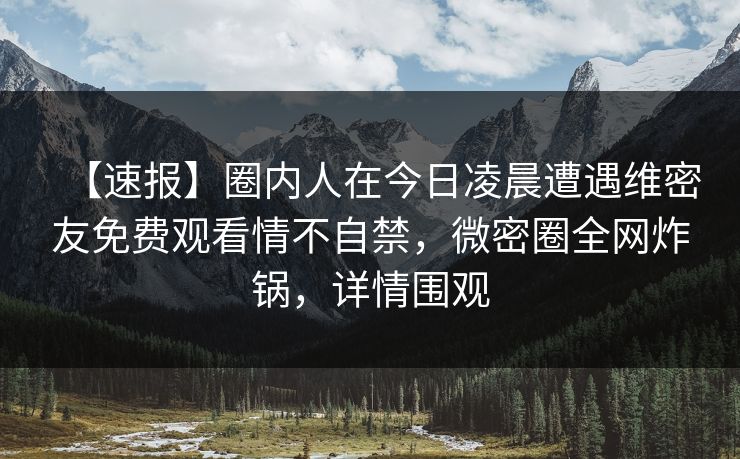 【速报】圈内人在今日凌晨遭遇维密友免费观看情不自禁，微密圈全网炸锅，详情围观