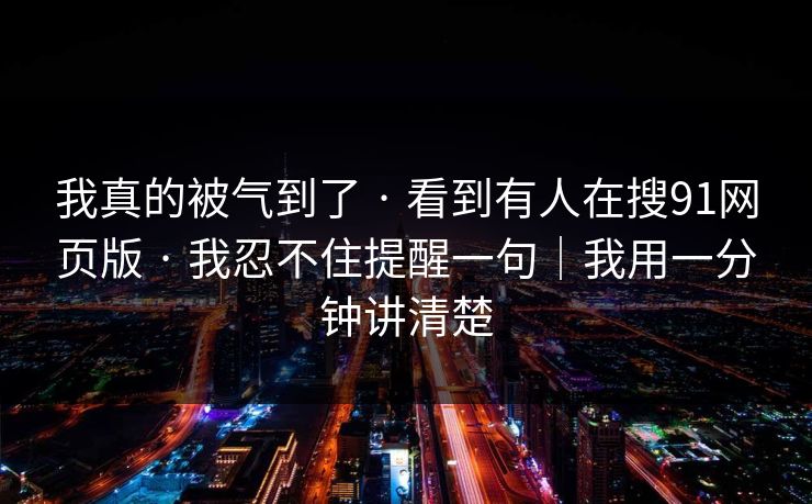 我真的被气到了 · 看到有人在搜91网页版 · 我忍不住提醒一句｜我用一分钟讲清楚