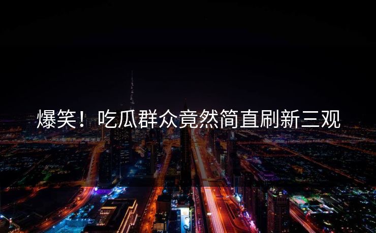 爆笑！吃瓜群众竟然简直刷新三观  第1张