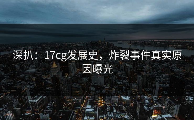 深扒：17cg发展史，炸裂事件真实原因曝光