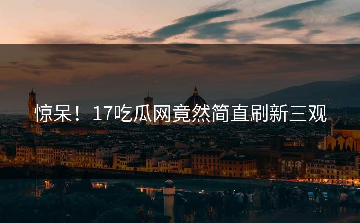 惊呆！17吃瓜网竟然简直刷新三观  第1张