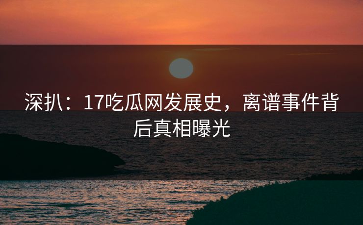 深扒：17吃瓜网发展史，离谱事件背后真相曝光