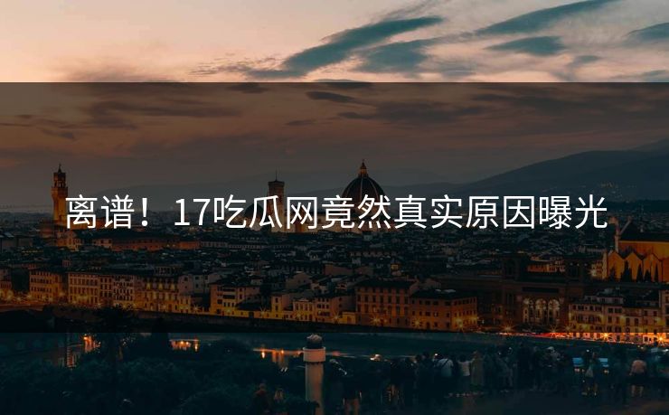 离谱！17吃瓜网竟然真实原因曝光