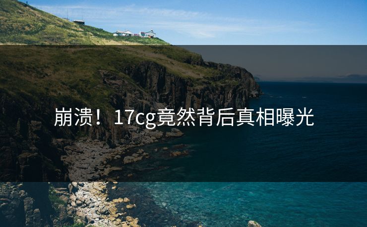 崩溃！17cg竟然背后真相曝光