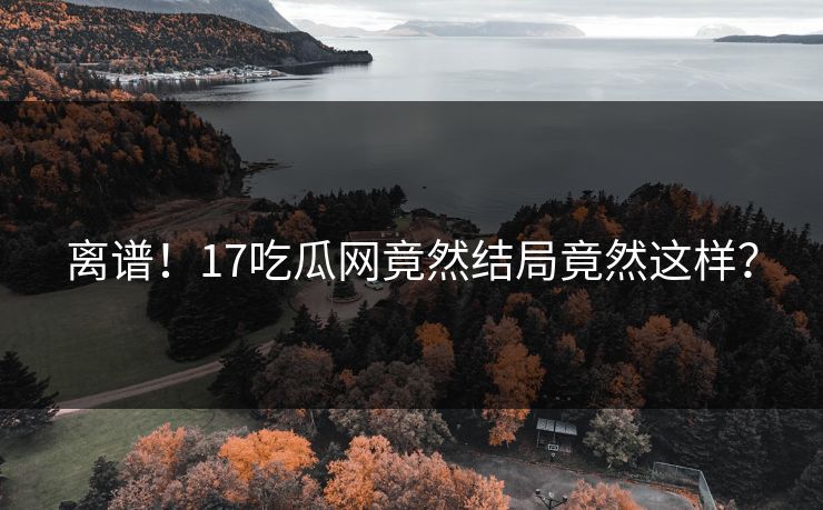 离谱！17吃瓜网竟然结局竟然这样？