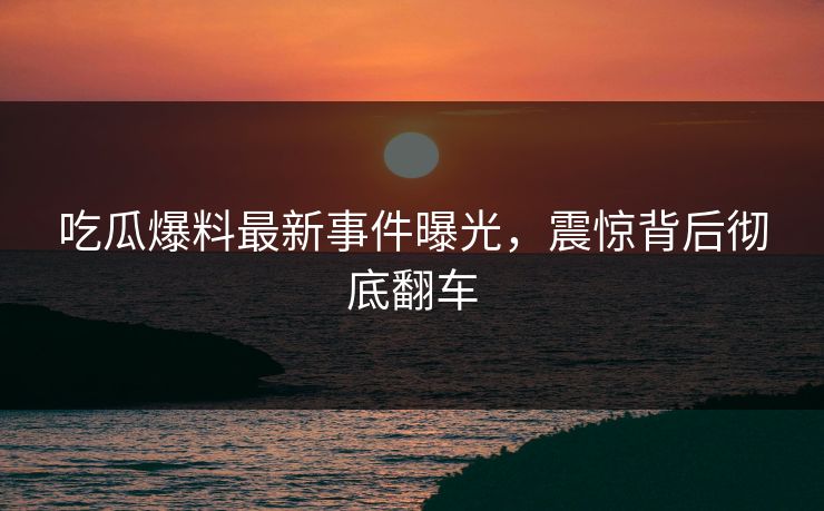吃瓜爆料最新事件曝光，震惊背后彻底翻车  第1张